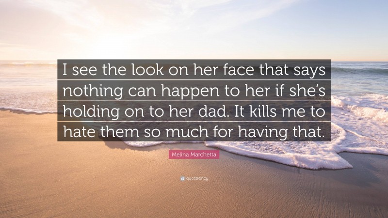 Melina Marchetta Quote: “I see the look on her face that says nothing can happen to her if she’s holding on to her dad. It kills me to hate them so much for having that.”