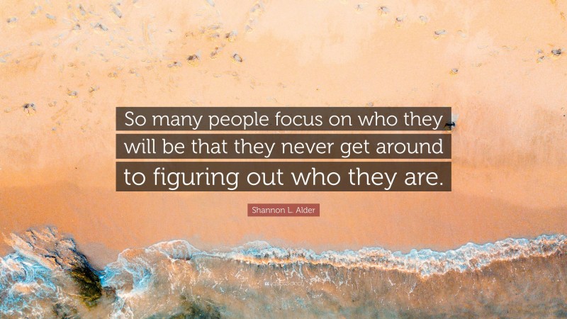 Shannon L. Alder Quote: “So many people focus on who they will be that they never get around to figuring out who they are.”