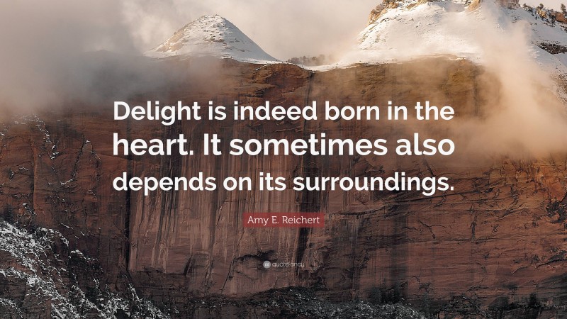 Amy E. Reichert Quote: “Delight is indeed born in the heart. It sometimes also depends on its surroundings.”