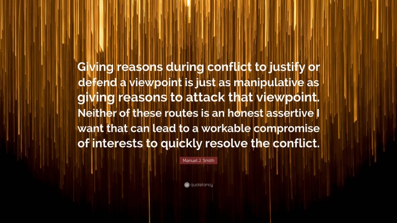 Manuel J. Smith Quote: “Giving reasons during conflict to justify or defend a viewpoint is just as manipulative as giving reasons to attack that viewpoint. Neither of these routes is an honest assertive I want that can lead to a workable compromise of interests to quickly resolve the conflict.”