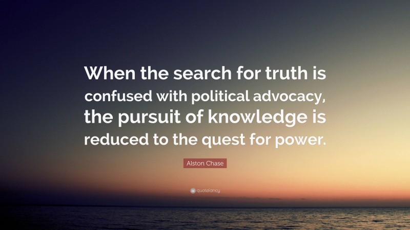 Alston Chase Quote: “When the search for truth is confused with political advocacy, the pursuit of knowledge is reduced to the quest for power.”