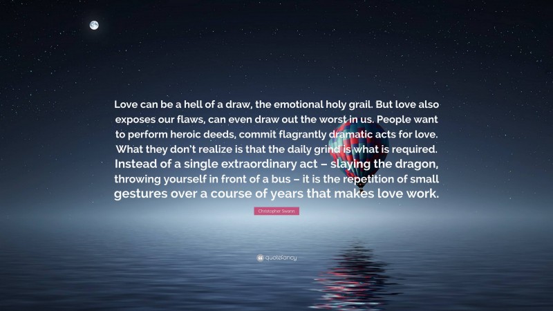 Christopher Swann Quote: “Love can be a hell of a draw, the emotional holy grail. But love also exposes our flaws, can even draw out the worst in us. People want to perform heroic deeds, commit flagrantly dramatic acts for love. What they don’t realize is that the daily grind is what is required. Instead of a single extraordinary act – slaying the dragon, throwing yourself in front of a bus – it is the repetition of small gestures over a course of years that makes love work.”