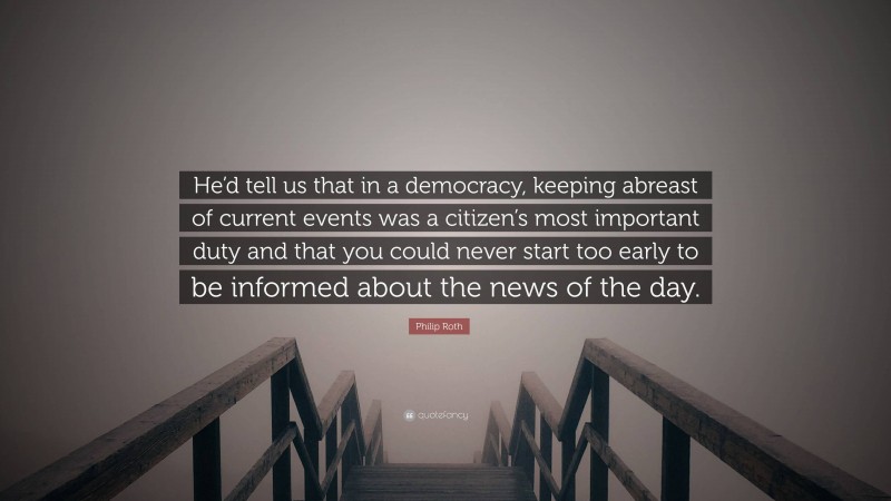 Philip Roth Quote: “He’d tell us that in a democracy, keeping abreast of current events was a citizen’s most important duty and that you could never start too early to be informed about the news of the day.”