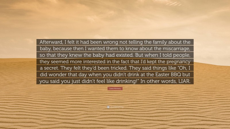 Liane Moriarty Quote: “Afterward, I felt it had been wrong not telling the family about the baby, because then I wanted them to know about the miscarriage, so that they knew the baby had existed. But when I told people, they seemed more interested in the fact that I’d kept the pregnancy a secret. They felt they’d been tricked. They said things like “Oh, I did wonder that day when you didn’t drink at the Easter BBQ but you said you just didn’t feel like drinking!” In other words, LIAR.”