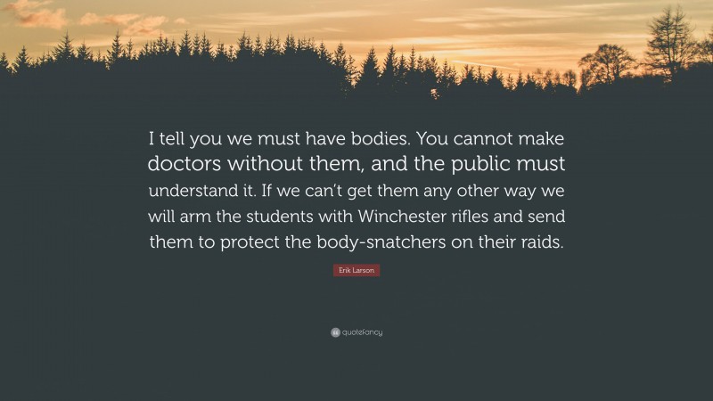 Erik Larson Quote: “I tell you we must have bodies. You cannot make doctors without them, and the public must understand it. If we can’t get them any other way we will arm the students with Winchester rifles and send them to protect the body-snatchers on their raids.”