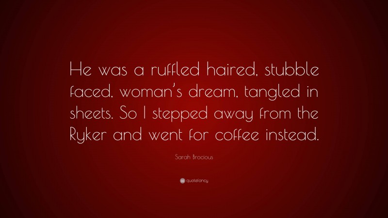 Sarah Brocious Quote: “He was a ruffled haired, stubble faced, woman’s dream, tangled in sheets. So I stepped away from the Ryker and went for coffee instead.”