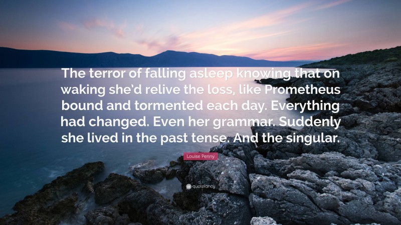 Louise Penny Quote: “The terror of falling asleep knowing that on waking she’d relive the loss, like Prometheus bound and tormented each day. Everything had changed. Even her grammar. Suddenly she lived in the past tense. And the singular.”