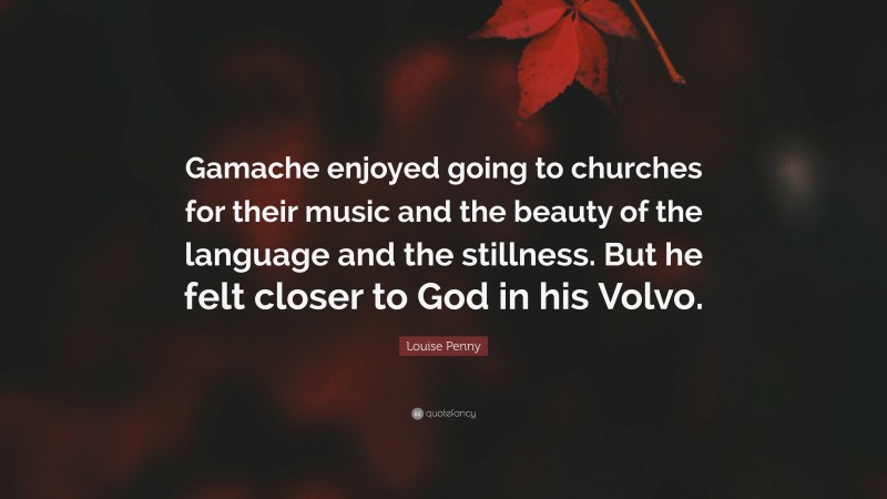 Louise Penny Quote: “Gamache enjoyed going to churches for their music and the beauty of the language and the stillness. But he felt closer to God in his Volvo.”