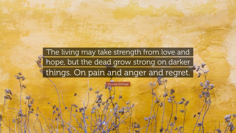 Victoria Schwab Quote: “The living may take strength from love and hope, but the dead grow strong on darker things. On pain and anger and regret.”