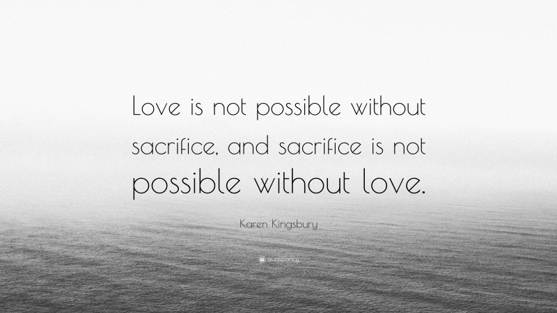 Karen Kingsbury Quote: “Love is not possible without sacrifice, and sacrifice is not possible without love.”