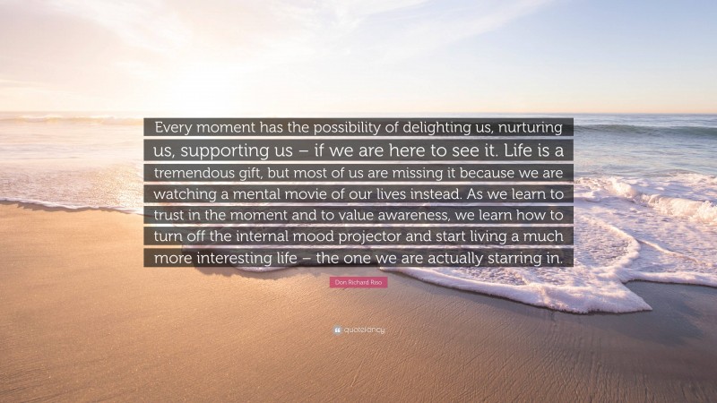 Don Richard Riso Quote: “Every moment has the possibility of delighting us, nurturing us, supporting us – if we are here to see it. Life is a tremendous gift, but most of us are missing it because we are watching a mental movie of our lives instead. As we learn to trust in the moment and to value awareness, we learn how to turn off the internal mood projector and start living a much more interesting life – the one we are actually starring in.”