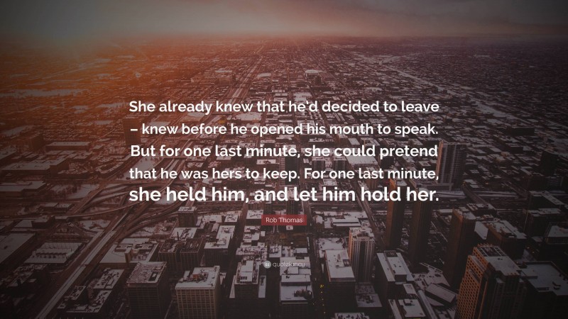 Rob Thomas Quote: “She already knew that he’d decided to leave – knew before he opened his mouth to speak. But for one last minute, she could pretend that he was hers to keep. For one last minute, she held him, and let him hold her.”