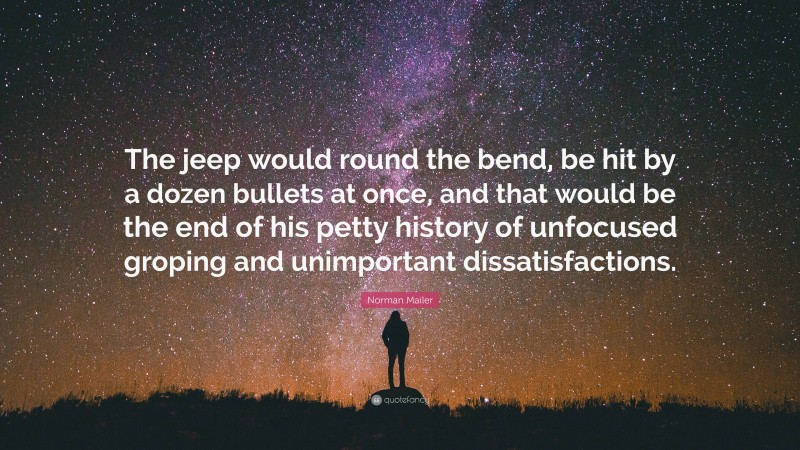Norman Mailer Quote: “The jeep would round the bend, be hit by a dozen bullets at once, and that would be the end of his petty history of unfocused groping and unimportant dissatisfactions.”