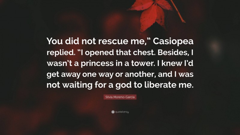 Silvia Moreno-Garcia Quote: “You did not rescue me,” Casiopea replied. “I opened that chest. Besides, I wasn’t a princess in a tower. I knew I’d get away one way or another, and I was not waiting for a god to liberate me.”