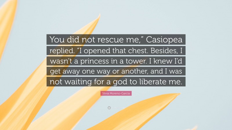 Silvia Moreno-Garcia Quote: “You did not rescue me,” Casiopea replied. “I opened that chest. Besides, I wasn’t a princess in a tower. I knew I’d get away one way or another, and I was not waiting for a god to liberate me.”