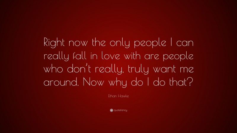 Ethan Hawke Quote: “Right now the only people I can really fall in love with are people who don’t really, truly want me around. Now why do I do that?”