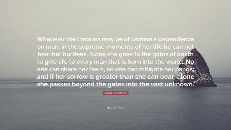 Elizabeth Cady Stanton Quote: “Whatever the theories may be of woman’s dependence on man, in the supreme moments of her life he can not bear her burdens. Alone she goes to the gates of death to give life to every man that is born into the world. No one can share her fears, no one can mitigate her pangs; and if her sorrow is greater than she can bear, alone she passes beyond the gates into the vast unknown.”