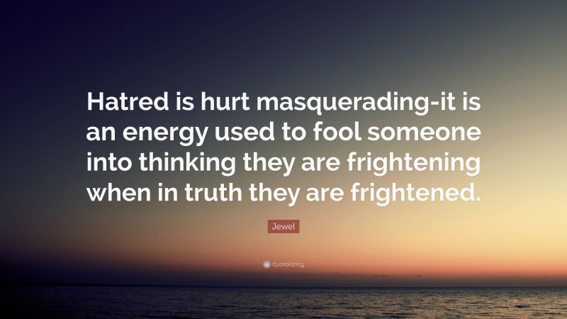 Jewel Quote: “Hatred is hurt masquerading-it is an energy used to fool someone into thinking they are frightening when in truth they are frightened.”
