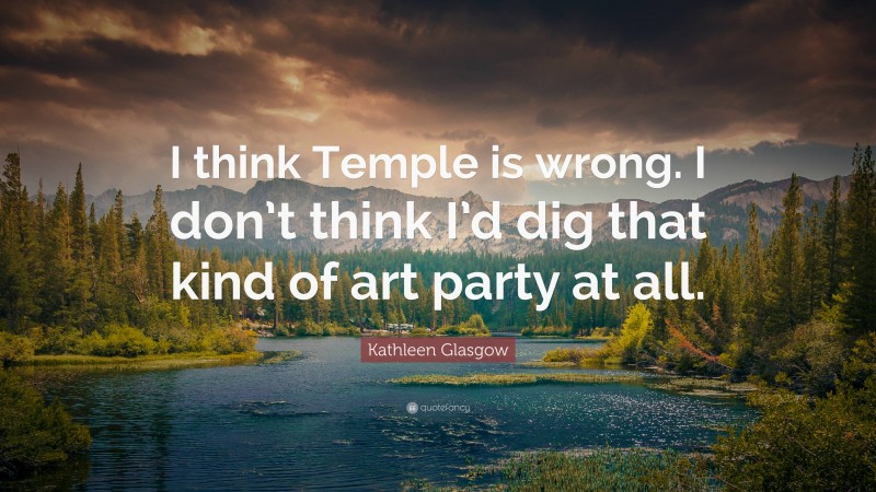 Kathleen Glasgow Quote: “I think Temple is wrong. I don’t think I’d dig that kind of art party at all.”