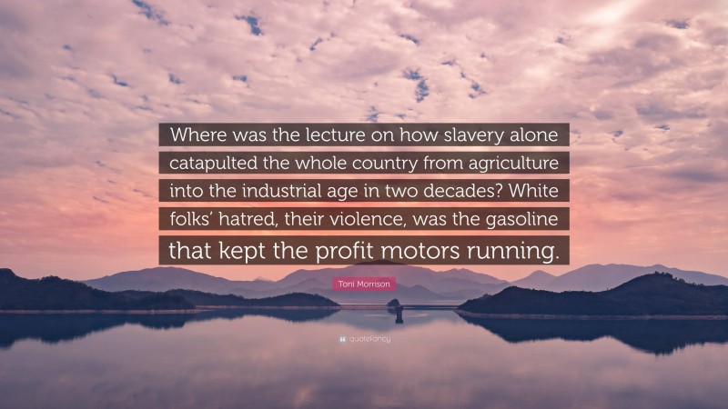 Toni Morrison Quote: “Where was the lecture on how slavery alone catapulted the whole country from agriculture into the industrial age in two decades? White folks’ hatred, their violence, was the gasoline that kept the profit motors running.”