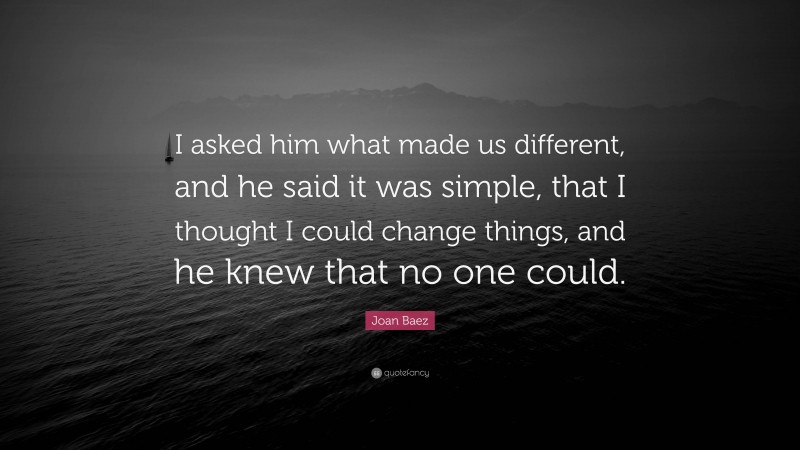 Joan Baez Quote: “I asked him what made us different, and he said it was simple, that I thought I could change things, and he knew that no one could.”