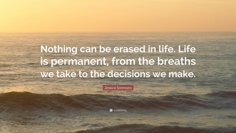 Jessica Sorensen Quote: “Nothing can be erased in life. Life is permanent, from the breaths we take to the decisions we make.”