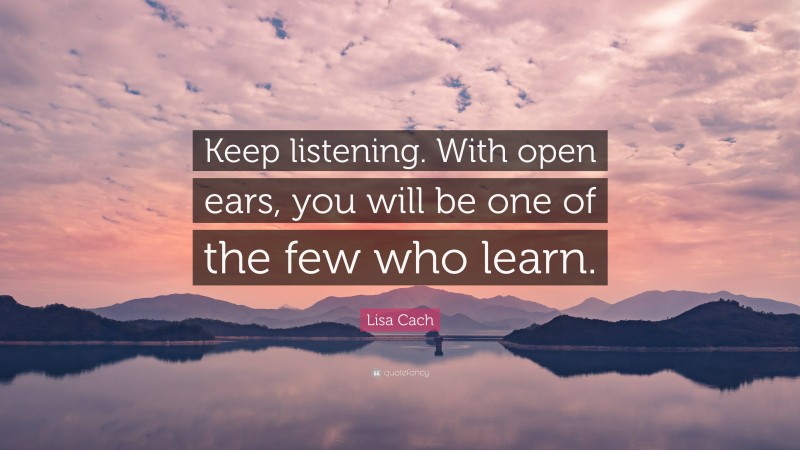 Lisa Cach Quote: “Keep listening. With open ears, you will be one of the few who learn.”