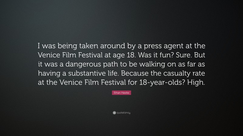 Ethan Hawke Quote: “I was being taken around by a press agent at the Venice Film Festival at age 18. Was it fun? Sure. But it was a dangerous path to be walking on as far as having a substantive life. Because the casualty rate at the Venice Film Festival for 18-year-olds? High.”