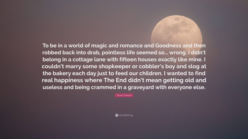 Soman Chainani Quote: “To be in a world of magic and romance and Goodness and then robbed back into drab, pointless life seemed so... wrong. I didn’t belong in a cottage lane with fifteen houses exactly like mine. I couldn’t marry some shopkeeper or cobbler’s boy and slog at the bakery each day just to feed our children. I wanted to find real happiness where The End didn’t mean getting old and useless and being crammed in a graveyard with everyone else.”