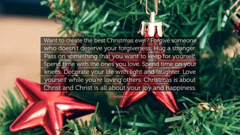 Toni Sorenson Quote: “Want to create the best Christmas ever? Forgive someone who doesn’t deserve your forgiveness. Hug a stranger. Pass on something that you want to keep for yourself. Spend time with the ones you love. Spend time on your knees. Decorate your life with light and laughter. Love yourself while you’re loving others. Christmas is about Christ and Christ is all about your joy and happiness.”