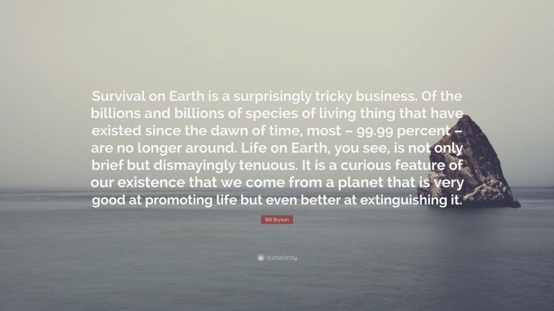 Bill Bryson Quote: “Survival on Earth is a surprisingly tricky business. Of the billions and billions of species of living thing that have existed since the dawn of time, most – 99.99 percent – are no longer around. Life on Earth, you see, is not only brief but dismayingly tenuous. It is a curious feature of our existence that we come from a planet that is very good at promoting life but even better at extinguishing it.”