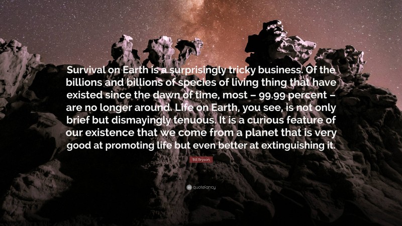 Bill Bryson Quote: “Survival on Earth is a surprisingly tricky business. Of the billions and billions of species of living thing that have existed since the dawn of time, most – 99.99 percent – are no longer around. Life on Earth, you see, is not only brief but dismayingly tenuous. It is a curious feature of our existence that we come from a planet that is very good at promoting life but even better at extinguishing it.”