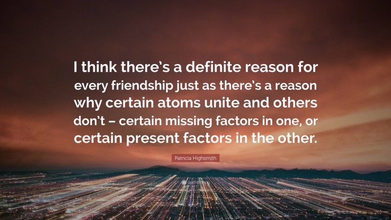 Patricia Highsmith Quote: “I think there’s a definite reason for every friendship just as there’s a reason why certain atoms unite and others don’t – certain missing factors in one, or certain present factors in the other.”