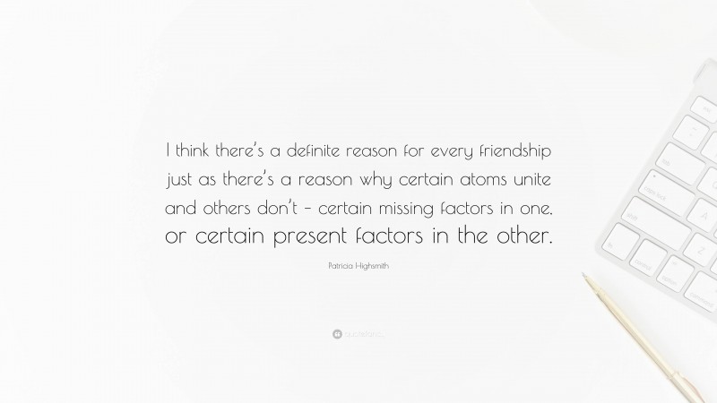 Patricia Highsmith Quote: “I think there’s a definite reason for every friendship just as there’s a reason why certain atoms unite and others don’t – certain missing factors in one, or certain present factors in the other.”