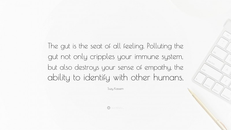 Suzy Kassem Quote: “The gut is the seat of all feeling. Polluting the gut not only cripples your immune system, but also destroys your sense of empathy, the ability to identify with other humans.”