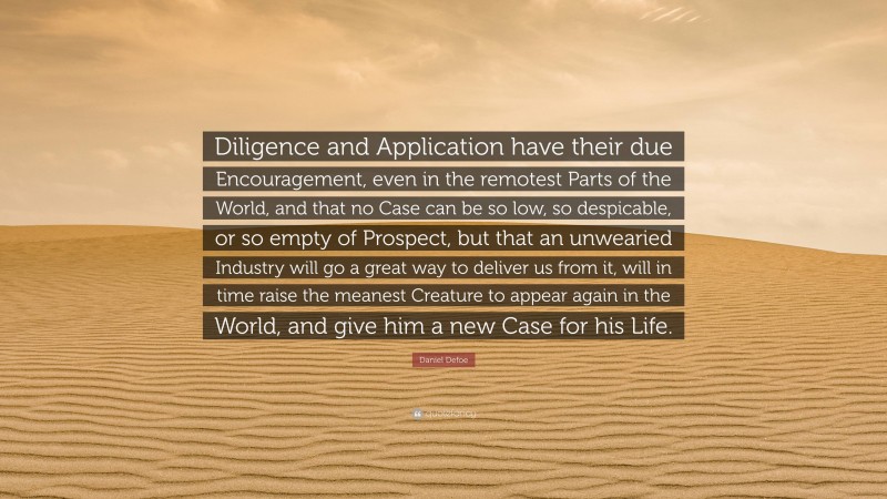 Daniel Defoe Quote: “Diligence and Application have their due Encouragement, even in the remotest Parts of the World, and that no Case can be so low, so despicable, or so empty of Prospect, but that an unwearied Industry will go a great way to deliver us from it, will in time raise the meanest Creature to appear again in the World, and give him a new Case for his Life.”