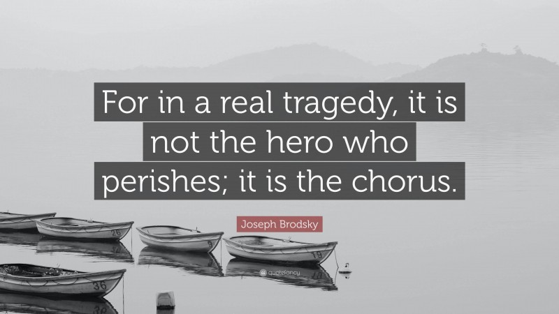 Joseph Brodsky Quote: “For in a real tragedy, it is not the hero who perishes; it is the chorus.”