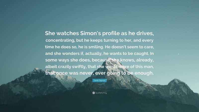 Sarah Rayner Quote: “She watches Simon’s profile as he drives, concentrating, but he keeps turning to her, and every time he does so, he is smiling. He doesn’t seem to care, and she wonders if, actually, he wants to be caught. In some ways she does, because she knows, already, albeit crazily swiftly, that she wants more of this man, that once was never, ever going to be enough.”