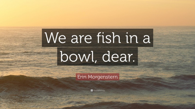 Erin Morgenstern Quote: “We are fish in a bowl, dear.”