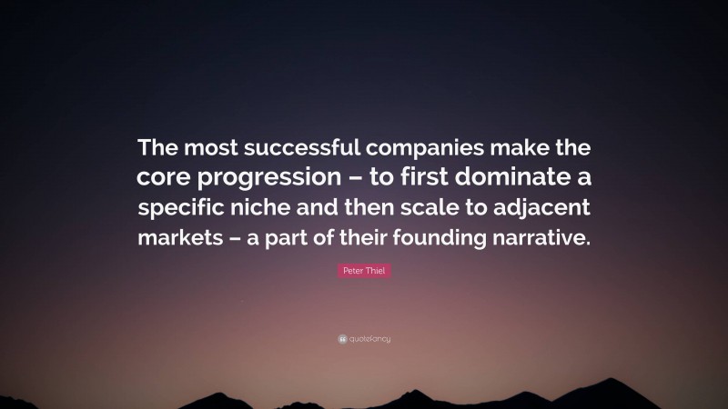 Peter Thiel Quote: “The most successful companies make the core progression – to first dominate a specific niche and then scale to adjacent markets – a part of their founding narrative.”
