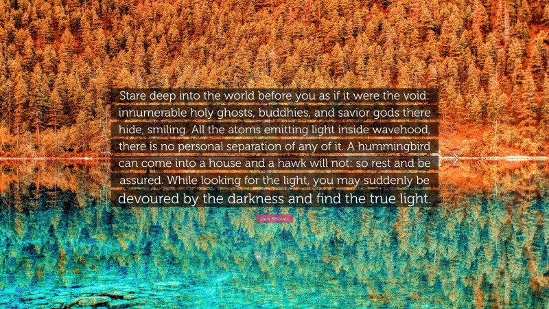 Jack Kerouac Quote: “Stare deep into the world before you as if it were the void: innumerable holy ghosts, buddhies, and savior gods there hide, smiling. All the atoms emitting light inside wavehood, there is no personal separation of any of it. A hummingbird can come into a house and a hawk will not: so rest and be assured. While looking for the light, you may suddenly be devoured by the darkness and find the true light.”