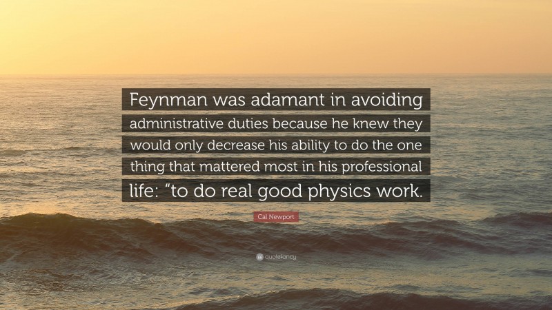 Cal Newport Quote: “Feynman was adamant in avoiding administrative duties because he knew they would only decrease his ability to do the one thing that mattered most in his professional life: “to do real good physics work.”