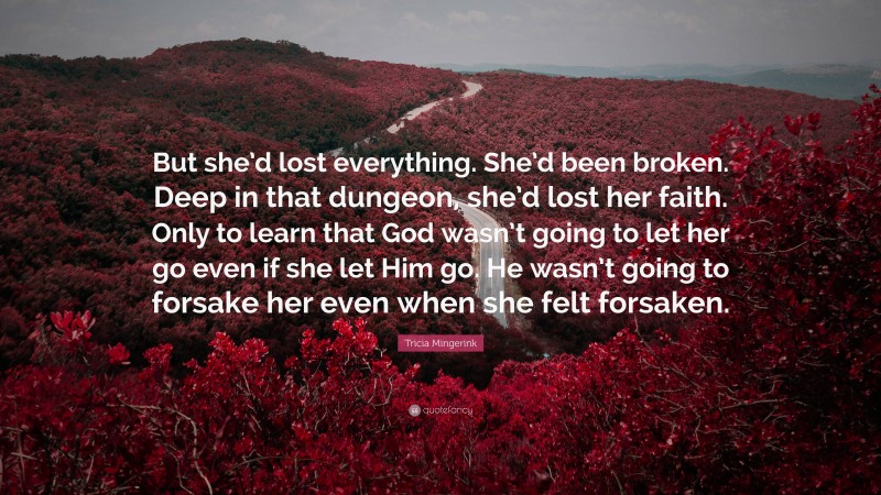 Tricia Mingerink Quote: “But she’d lost everything. She’d been broken. Deep in that dungeon, she’d lost her faith. Only to learn that God wasn’t going to let her go even if she let Him go. He wasn’t going to forsake her even when she felt forsaken.”