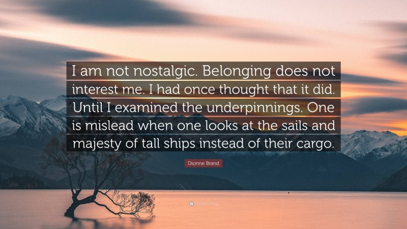 Dionne Brand Quote: “I am not nostalgic. Belonging does not interest me. I had once thought that it did. Until I examined the underpinnings. One is mislead when one looks at the sails and majesty of tall ships instead of their cargo.”