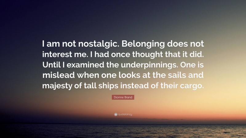 Dionne Brand Quote: “I am not nostalgic. Belonging does not interest me. I had once thought that it did. Until I examined the underpinnings. One is mislead when one looks at the sails and majesty of tall ships instead of their cargo.”