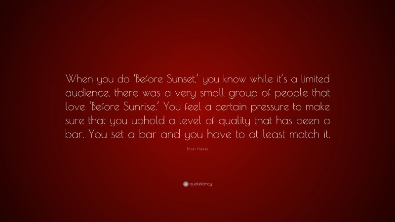 Ethan Hawke Quote: “When you do ‘Before Sunset,’ you know while it’s a limited audience, there was a very small group of people that love ‘Before Sunrise.’ You feel a certain pressure to make sure that you uphold a level of quality that has been a bar. You set a bar and you have to at least match it.”