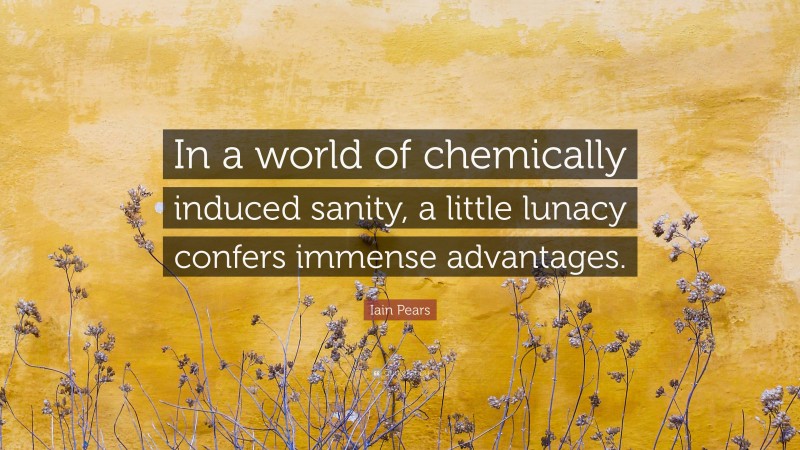 Iain Pears Quote: “In a world of chemically induced sanity, a little lunacy confers immense advantages.”