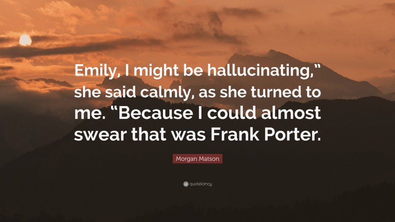 Morgan Matson Quote: “Emily, I might be hallucinating,” she said calmly, as she turned to me. “Because I could almost swear that was Frank Porter.”