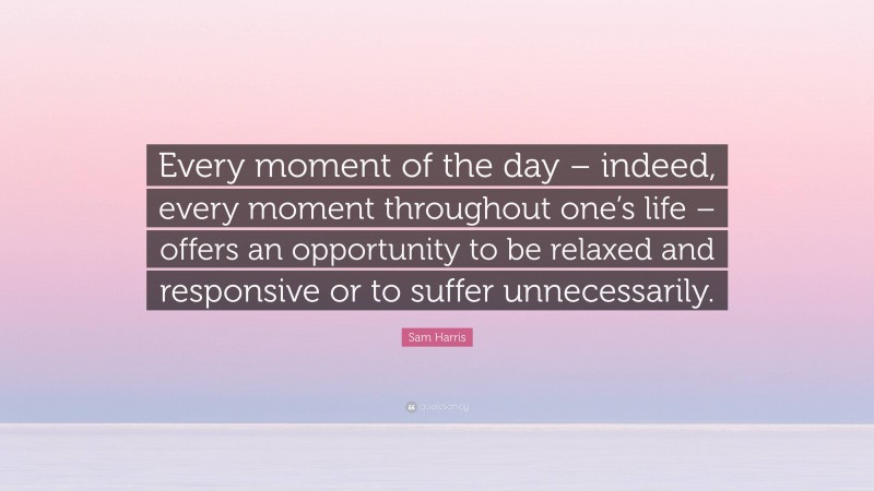Sam Harris Quote: “Every moment of the day – indeed, every moment throughout one’s life – offers an opportunity to be relaxed and responsive or to suffer unnecessarily.”