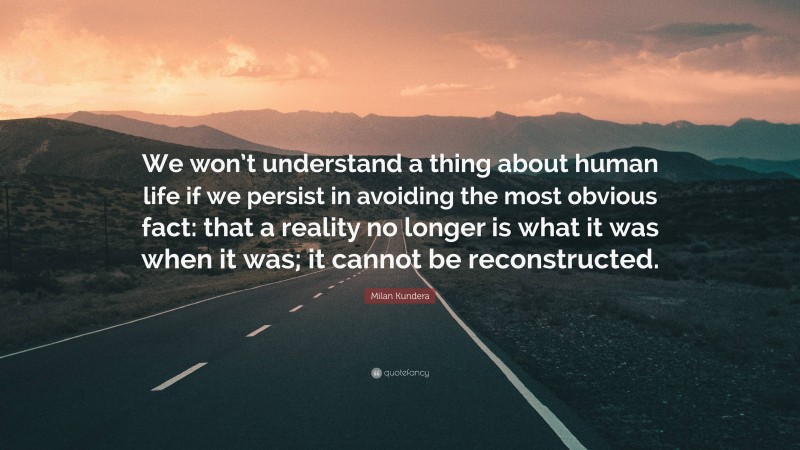 Milan Kundera Quote: “We won’t understand a thing about human life if we persist in avoiding the most obvious fact: that a reality no longer is what it was when it was; it cannot be reconstructed.”